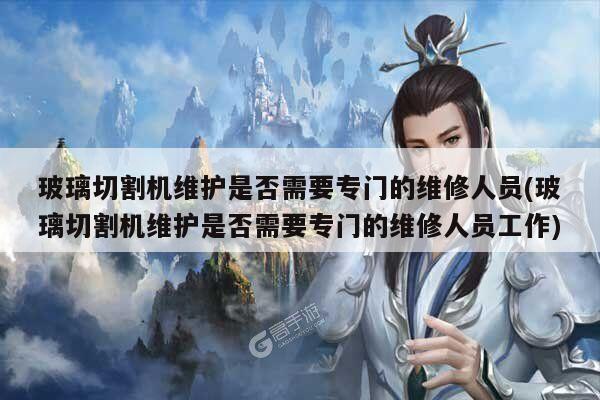 【爱游戏app】玻璃切割机维护是否需要专门的维修人员(玻璃切割机维护是否需要专门