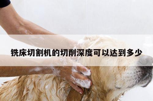 爱游戏(ayx)官方网站：铣床切割机的切削深度可以达到多少